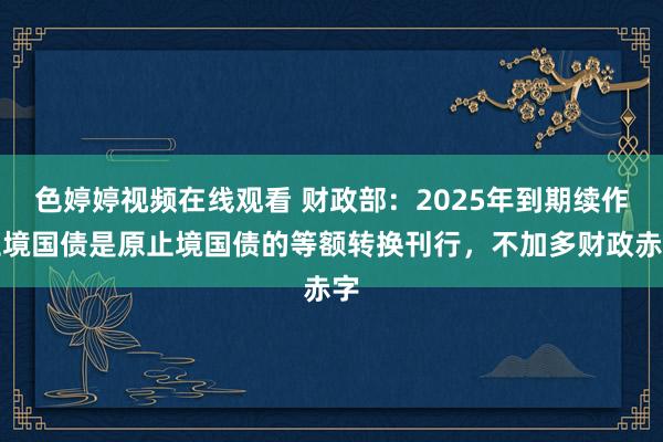 色婷婷视频在线观看 财政部：2025年到期续作止境国债是原止境国债的等额转换刊行，不加多财政赤字